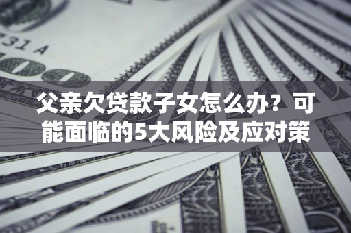 北京父亲欠贷款子女怎么办？可能面临的5大风险及应对策略