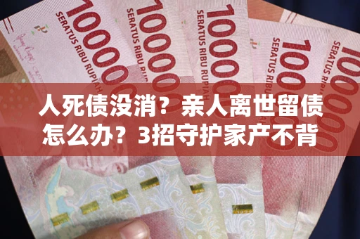 北京人死债没消？亲人离世留债怎么办？3招守护家产不背锅