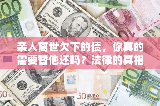 北京亲人离世欠下的债，你真的需要替他还吗？法律的真相或许与你想的不一样
